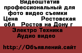 Видеоштатив профессиональный для фото-видео съемки › Цена ­ 8 500 - Ростовская обл., Ростов-на-Дону г. Электро-Техника » Аудио-видео   